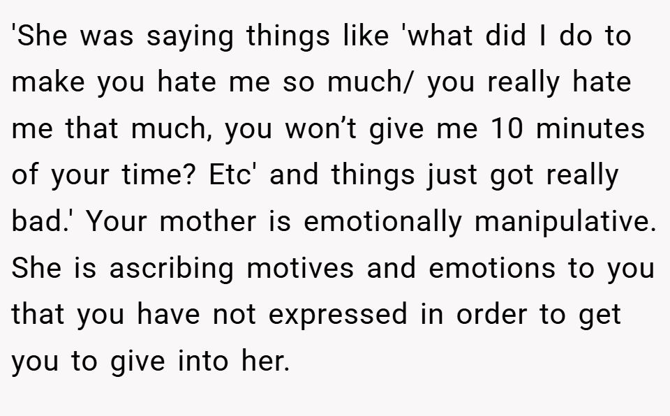 'She was saying things like 'what did I do to make you hate me so much/ you really hate me that much, you won’t give me 10 minutes of your time? Etc' and things just got really bad.' Your mother is emotionally manipulative. She is ascribing motives and emotions to you that you have not expressed in order to get you to give into her.