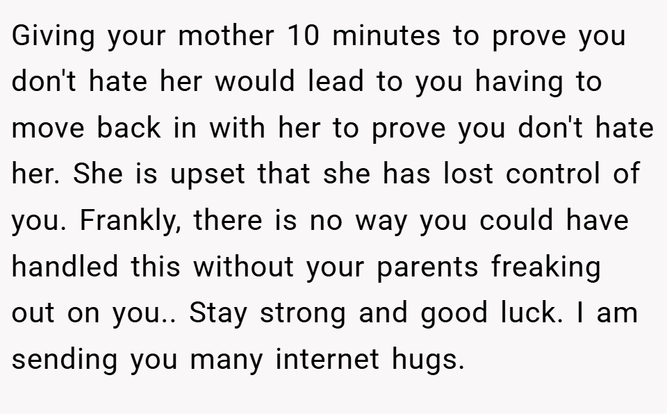 Giving your mother 10 minutes to prove you don't hate her would lead to you having to move back in with her to prove you don't hate her. She is upset that she has lost control of you. Frankly, there is no way you could have handled this without your parents freaking out on you.. Stay strong and good luck. I am sending you many internet hugs.
