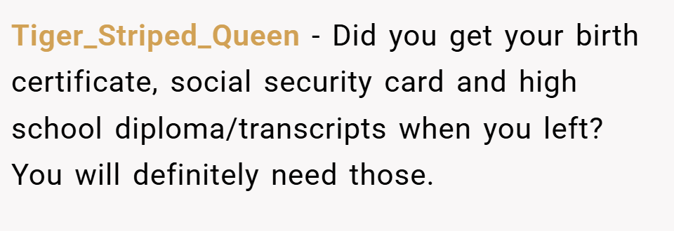 Tiger_Striped_Queen − Did you get your birth certificate, social security card and high school diploma/transcripts when you left? You will definitely need those.