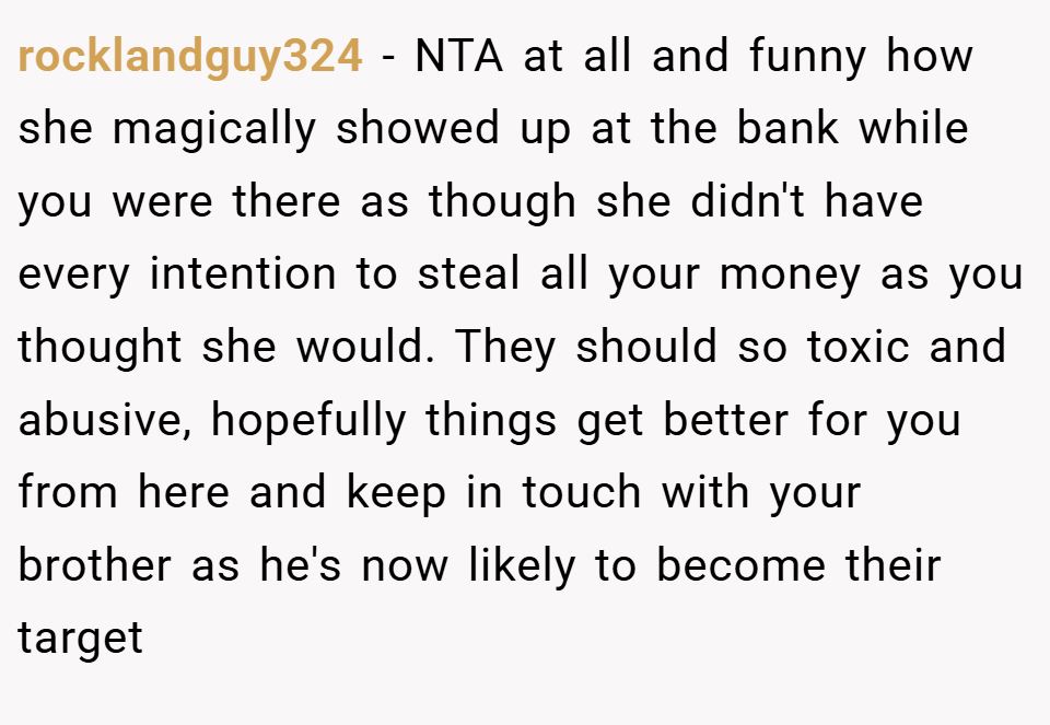 rocklandguy324 − NTA at all and funny how she magically showed up at the bank while you were there as though she didn't have every intention to steal all your money as you thought she would. They should so toxic and abusive, hopefully things get better for you from here and keep in touch with your brother as he's now likely to become their target
