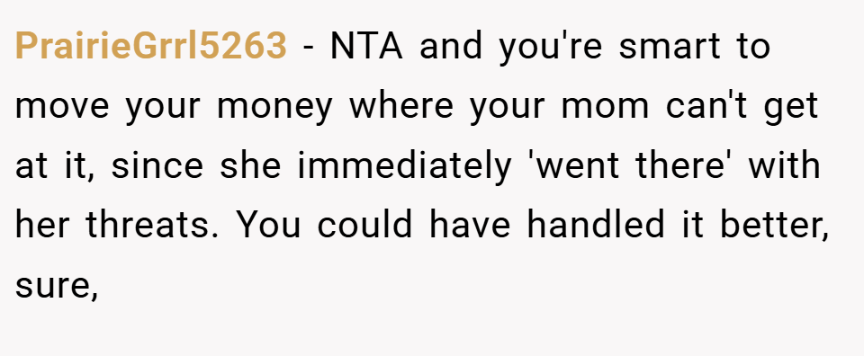 PrairieGrrl5263 − NTA and you're smart to move your money where your mom can't get at it, since she immediately 'went there' with her threats. You could have handled it better, sure,