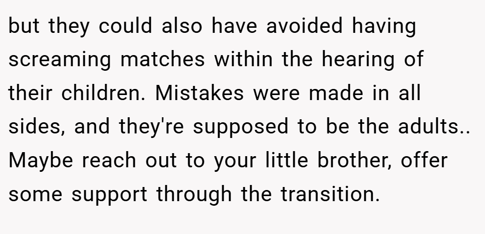 but they could also have avoided having screaming matches within the hearing of their children. Mistakes were made in all sides, and they're supposed to be the adults.. Maybe reach out to your little brother, offer some support through the transition.