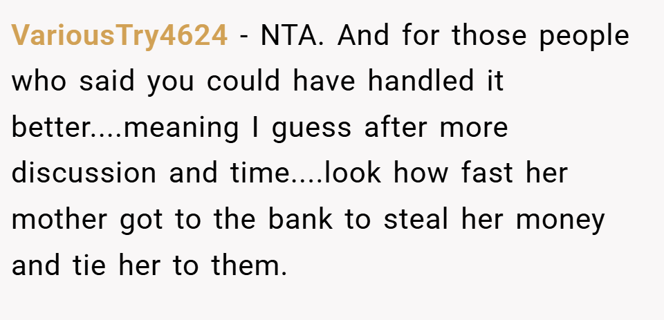 VariousTry4624 − NTA. And for those people who said you could have handled it better....meaning I guess after more discussion and time....look how fast her mother got to the bank to steal her money and tie her to them.