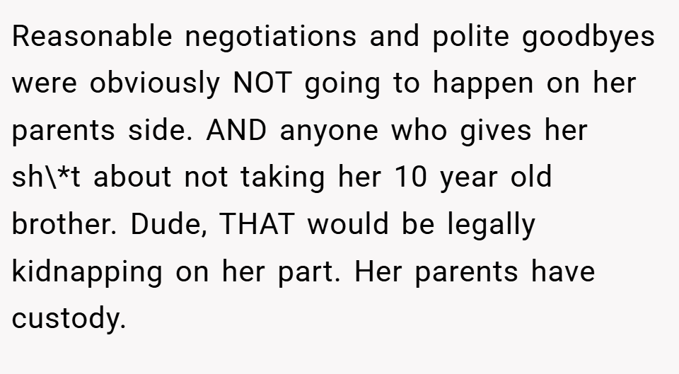 Reasonable negotiations and polite goodbyes were obviously NOT going to happen on her parents side. AND anyone who gives her sh\*t about not taking her 10 year old brother. Dude, THAT would be legally kidnapping on her part. Her parents have custody.