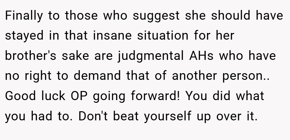 Finally to those who suggest she should have stayed in that insane situation for her brother's sake are judgmental AHs who have no right to demand that of another person.. Good luck OP going forward! You did what you had to. Don't beat yourself up over it.
