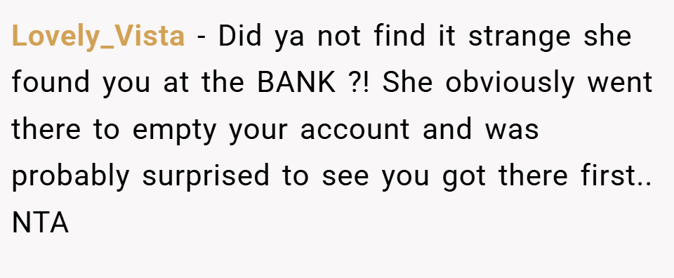 Lovely_Vista − Did ya not find it strange she found you at the BANK ?! She obviously went there to empty your account and was probably surprised to see you got there first.. NTA