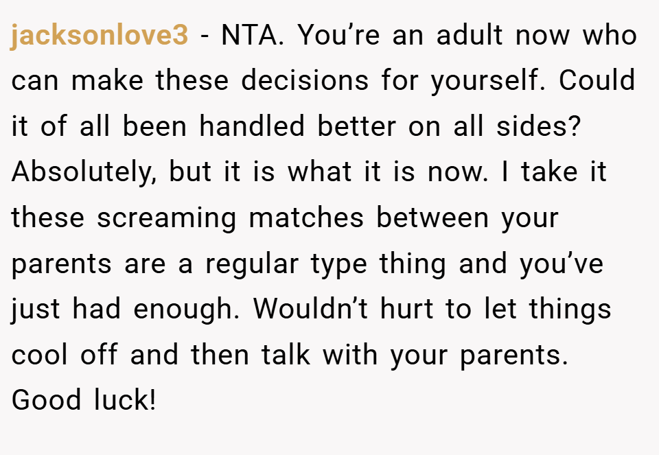 jacksonlove3 − NTA. You’re an adult now who can make these decisions for yourself. Could it of all been handled better on all sides? Absolutely, but it is what it is now. I take it these screaming matches between your parents are a regular type thing and you’ve just had enough. Wouldn’t hurt to let things cool off and then talk with your parents. Good luck!