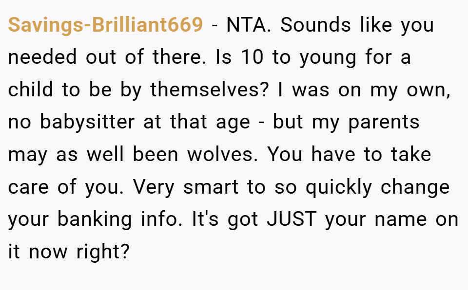 Savings-Brilliant669 − NTA. Sounds like you needed out of there. Is 10 to young for a child to be by themselves? I was on my own, no babysitter at that age - but my parents may as well been wolves. You have to take care of you. Very smart to so quickly change your banking info. It's got JUST your name on it now right?