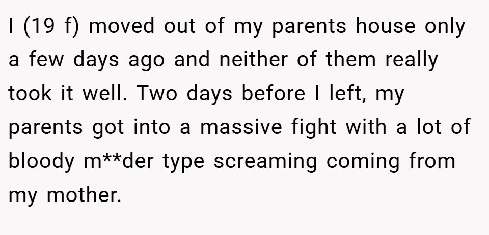 I (19 f) moved out of my parents house only a few days ago and neither of them really took it well. Two days before I left, my parents got into a massive fight with a lot of bloody m**der type screaming coming from my mother.