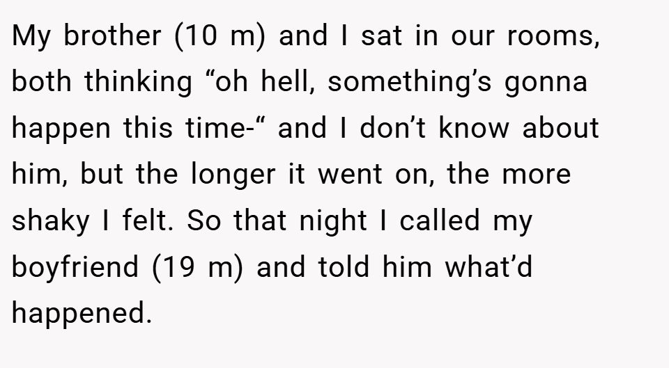 My brother (10 m) and I sat in our rooms, both thinking “oh hell, something’s gonna happen this time-“ and I don’t know about him, but the longer it went on, the more shaky I felt. So that night I called my boyfriend (19 m) and told him what’d happened.