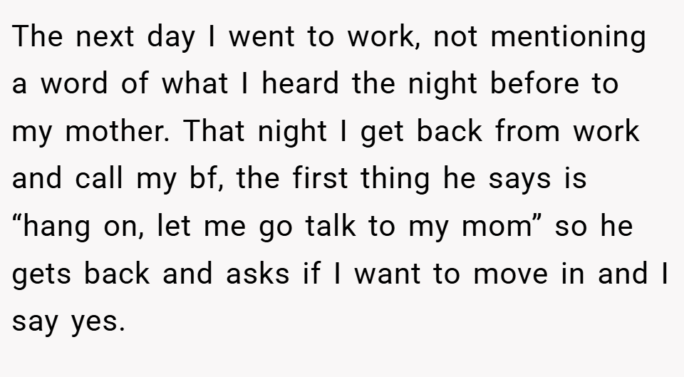 The next day I went to work, not mentioning a word of what I heard the night before to my mother. That night I get back from work and call my bf, the first thing he says is “hang on, let me go talk to my mom” so he gets back and asks if I want to move in and I say yes.