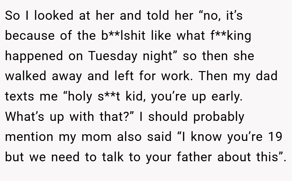 So I looked at her and told her “no, it’s because of the b**lshit like what f**king happened on Tuesday night” so then she walked away and left for work. Then my dad texts me “holy s**t kid, you’re up early. What’s up with that?” I should probably mention my mom also said “I know you’re 19 but we need to talk to your father about this”.