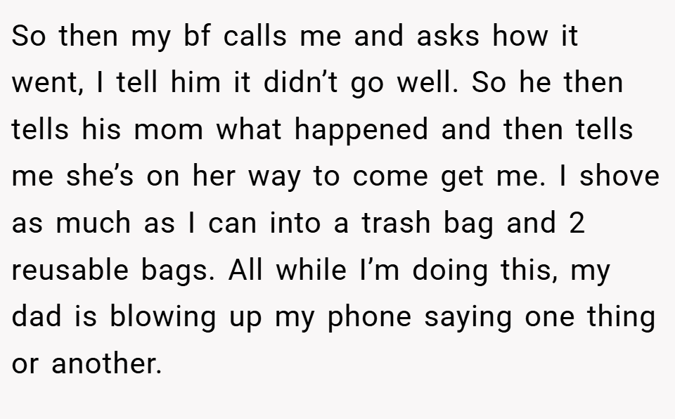 So then my bf calls me and asks how it went, I tell him it didn’t go well. So he then tells his mom what happened and then tells me she’s on her way to come get me. I shove as much as I can into a trash bag and 2 reusable bags. All while I’m doing this, my dad is blowing up my phone saying one thing or another.
