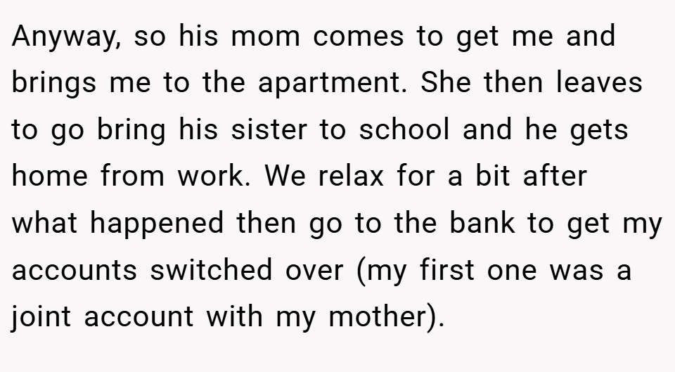 Anyway, so his mom comes to get me and brings me to the apartment. She then leaves to go bring his sister to school and he gets home from work. We relax for a bit after what happened then go to the bank to get my accounts switched over (my first one was a joint account with my mother).