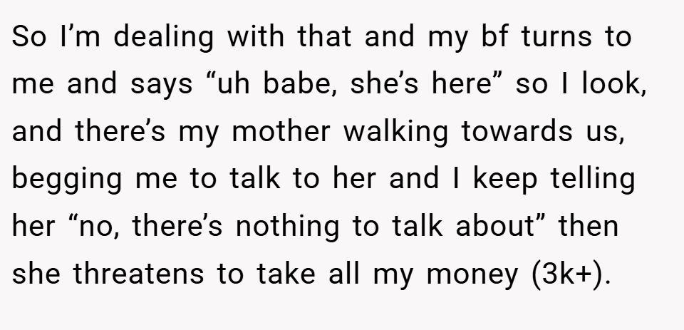 So I’m dealing with that and my bf turns to me and says “uh babe, she’s here” so I look, and there’s my mother walking towards us, begging me to talk to her and I keep telling her “no, there’s nothing to talk about” then she threatens to take all my money (3k+).