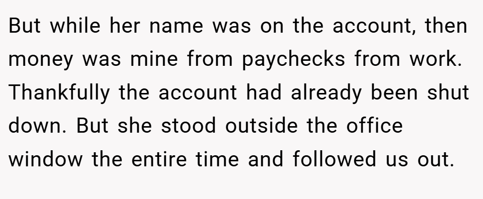 But while her name was on the account, then money was mine from paychecks from work. Thankfully the account had already been shut down. But she stood outside the office window the entire time and followed us out.