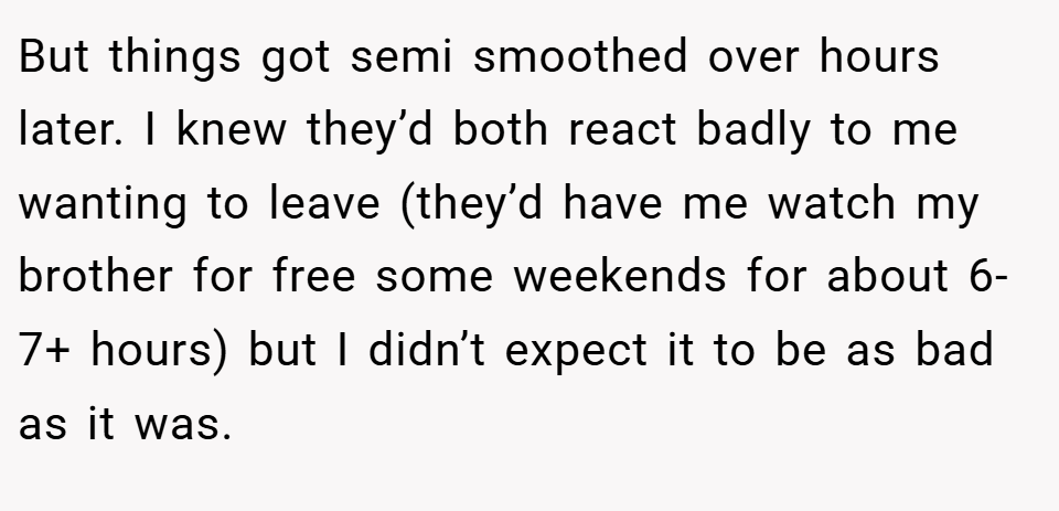 But things got semi smoothed over hours later. I knew they’d both react badly to me wanting to leave (they’d have me watch my brother for free some weekends for about 6-7+ hours) but I didn’t expect it to be as bad as it was.
