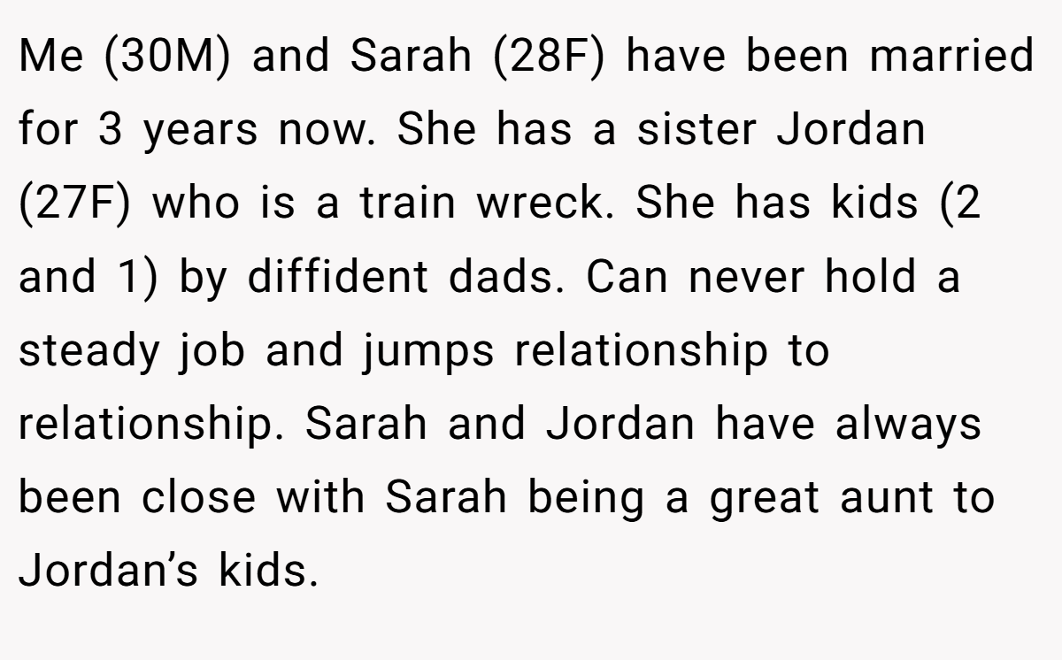 Me (30M) and Sarah (28F) have been married for 3 years now. She has a sister Jordan (27F) who is a train wreck. She has kids (2 and 1) by diffident dads. Can never hold a steady job and jumps relationship to relationship. Sarah and Jordan have always been close with Sarah being a great aunt to Jordan’s kids.