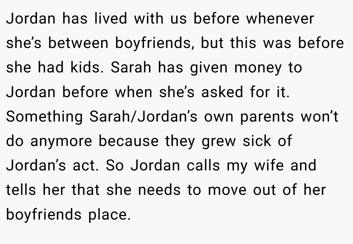 Jordan has lived with us before whenever she’s between boyfriends, but this was before she had kids. Sarah has given money to Jordan before when she’s asked for it. Something Sarah/Jordan’s own parents won’t do anymore because they grew sick of Jordan’s act. So Jordan calls my wife and tells her that she needs to move out of her boyfriends place.