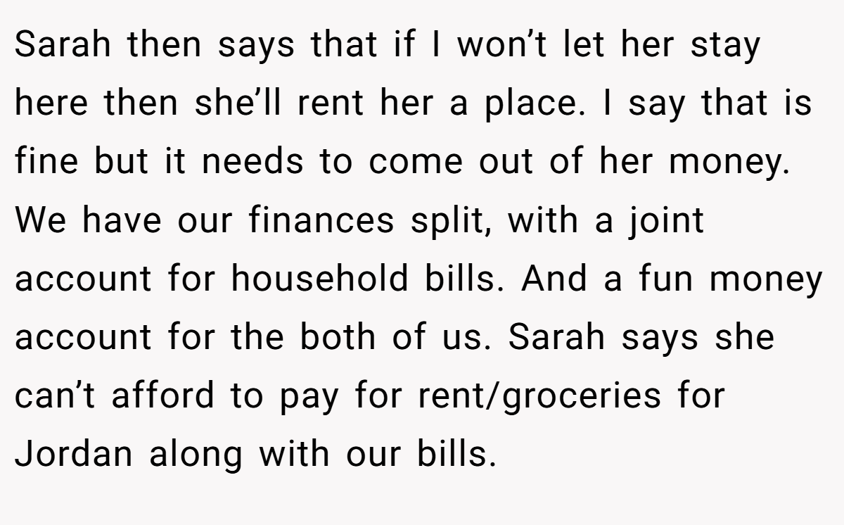 Sarah then says that if I won’t let her stay here then she’ll rent her a place. I say that is fine but it needs to come out of her money. We have our finances split, with a joint account for household bills. And a fun money account for the both of us. Sarah says she can’t afford to pay for rent/groceries for Jordan along with our bills.
