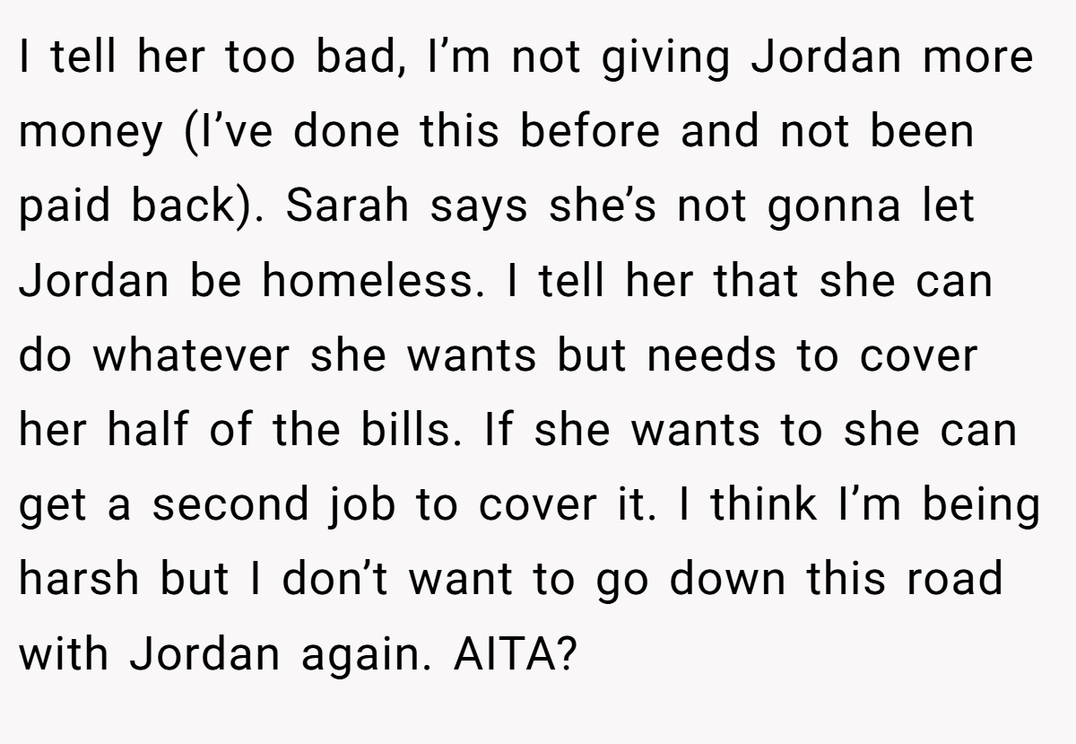 I tell her too bad, I’m not giving Jordan more money (I’ve done this before and not been paid back). Sarah says she’s not gonna let Jordan be homeless. I tell her that she can do whatever she wants but needs to cover her half of the bills. If she wants to she can get a second job to cover it. I think I’m being harsh but I don’t want to go down this road with Jordan again. AITA?