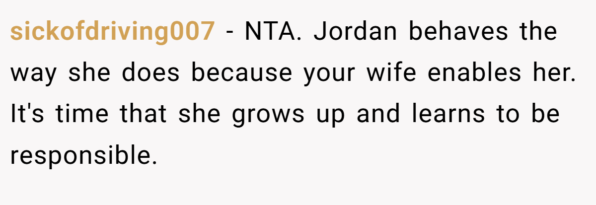 sickofdriving007 − NTA. Jordan behaves the way she does because your wife enables her. It's time that she grows up and learns to be responsible.