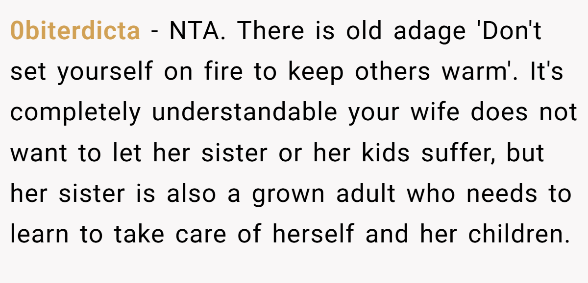 0biterdicta − NTA. There is old adage 'Don't set yourself on fire to keep others warm'. It's completely understandable your wife does not want to let her sister or her kids suffer, but her sister is also a grown adult who needs to learn to take care of herself and her children.