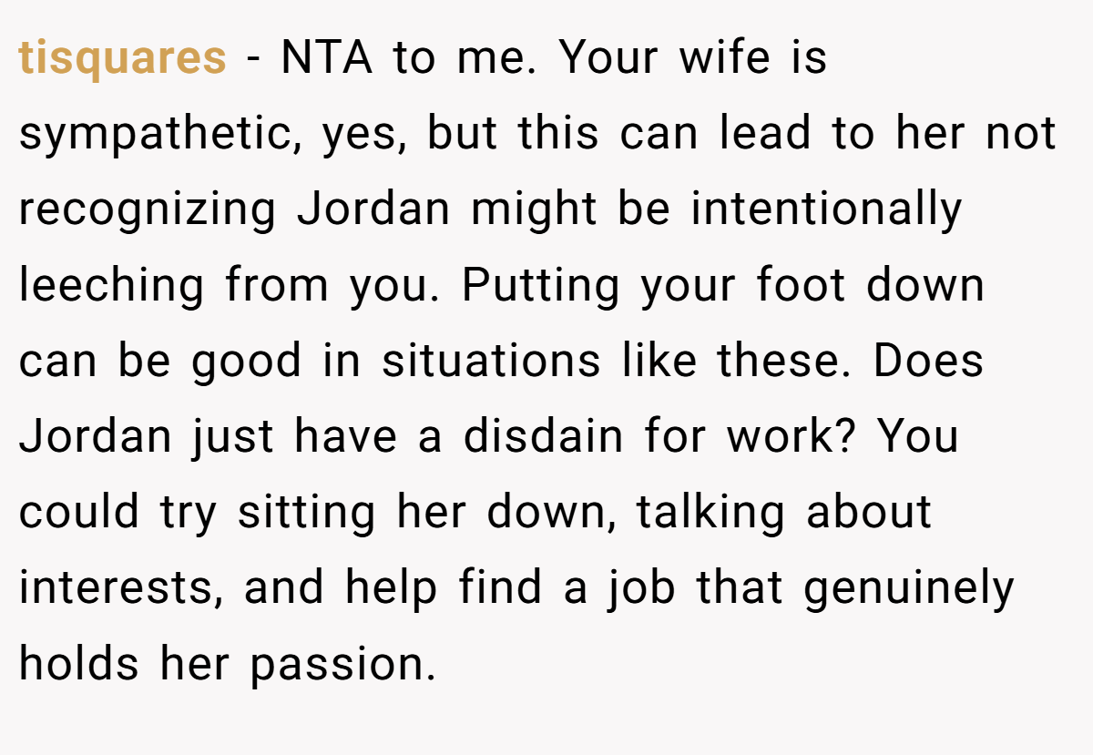 tisquares − NTA to me. Your wife is sympathetic, yes, but this can lead to her not recognizing Jordan might be intentionally leeching from you. Putting your foot down can be good in situations like these. Does Jordan just have a disdain for work? You could try sitting her down, talking about interests, and help find a job that genuinely holds her passion.