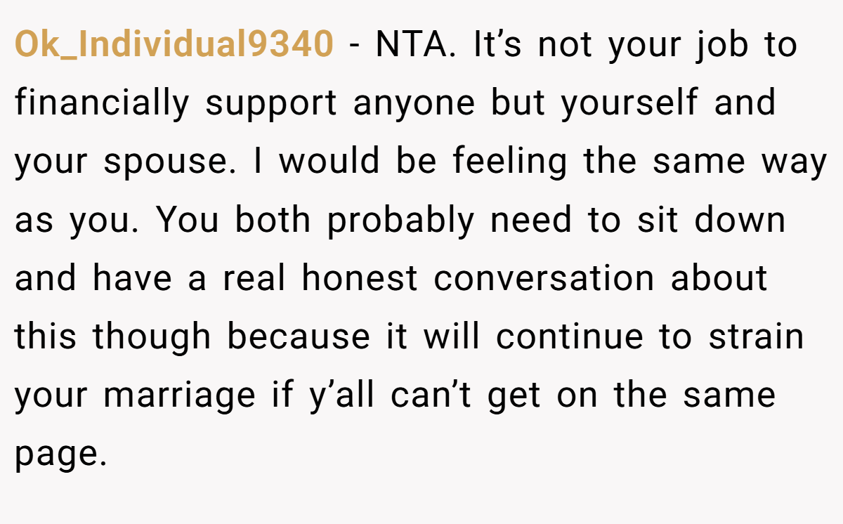 Ok_Individual9340 − NTA. It’s not your job to financially support anyone but yourself and your spouse. I would be feeling the same way as you. You both probably need to sit down and have a real honest conversation about this though because it will continue to strain your marriage if y’all can’t get on the same page.