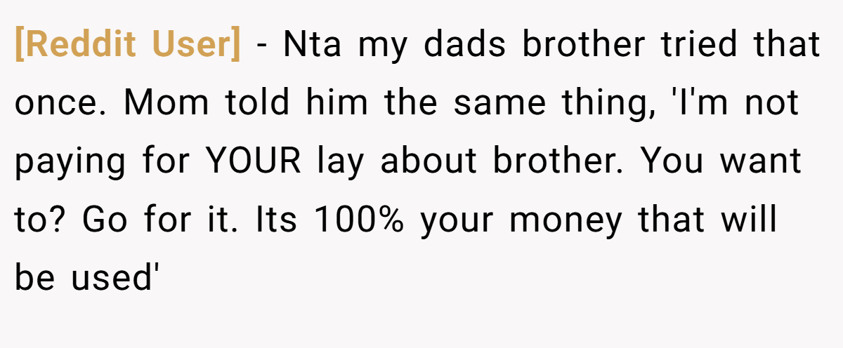 [Reddit User] − Nta my dads brother tried that once. Mom told him the same thing, 'I'm not paying for YOUR lay about brother. You want to? Go for it. Its 100% your money that will be used'