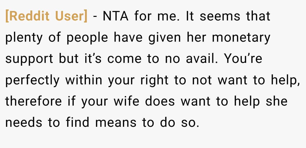 [Reddit User] − NTA for me. It seems that plenty of people have given her monetary support but it’s come to no avail. You’re perfectly within your right to not want to help, therefore if your wife does want to help she needs to find means to do so.