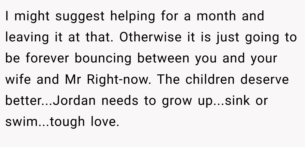 I might suggest helping for a month and leaving it at that. Otherwise it is just going to be forever bouncing between you and your wife and Mr Right-now. The children deserve better...Jordan needs to grow up...sink or swim...tough love.