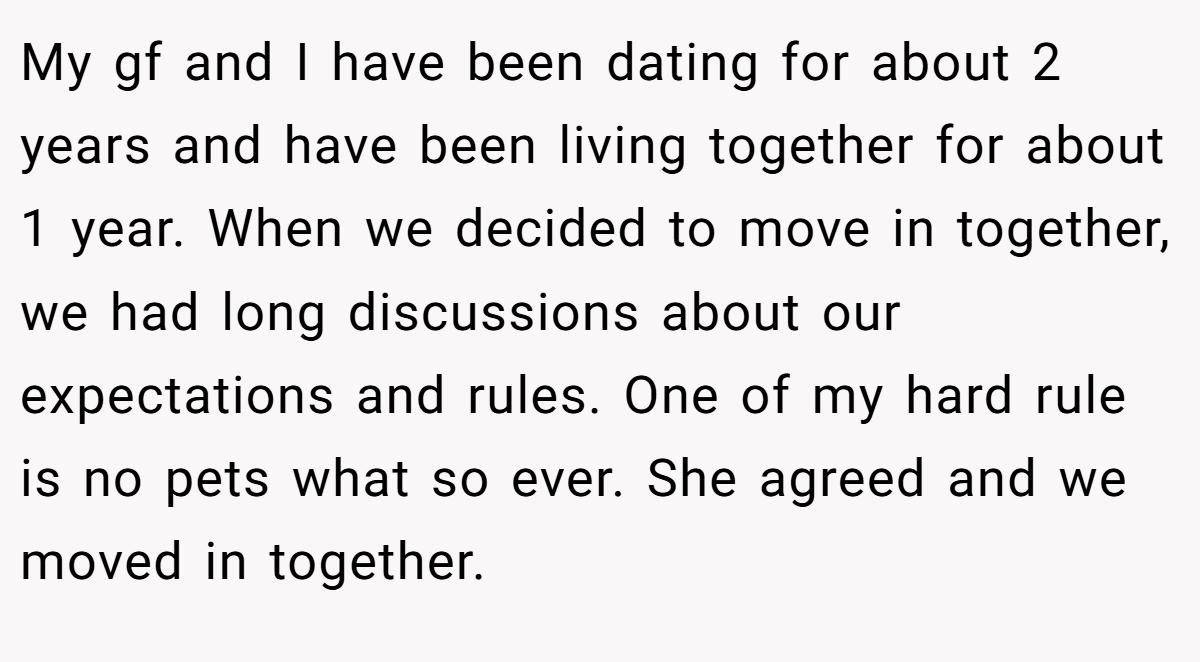 My gf and I have been dating for about 2 years and have been living together for about 1 year. When we decided to move in together, we had long discussions about our expectations and rules. One of my hard rule is no pets what so ever. She agreed and we moved in together.