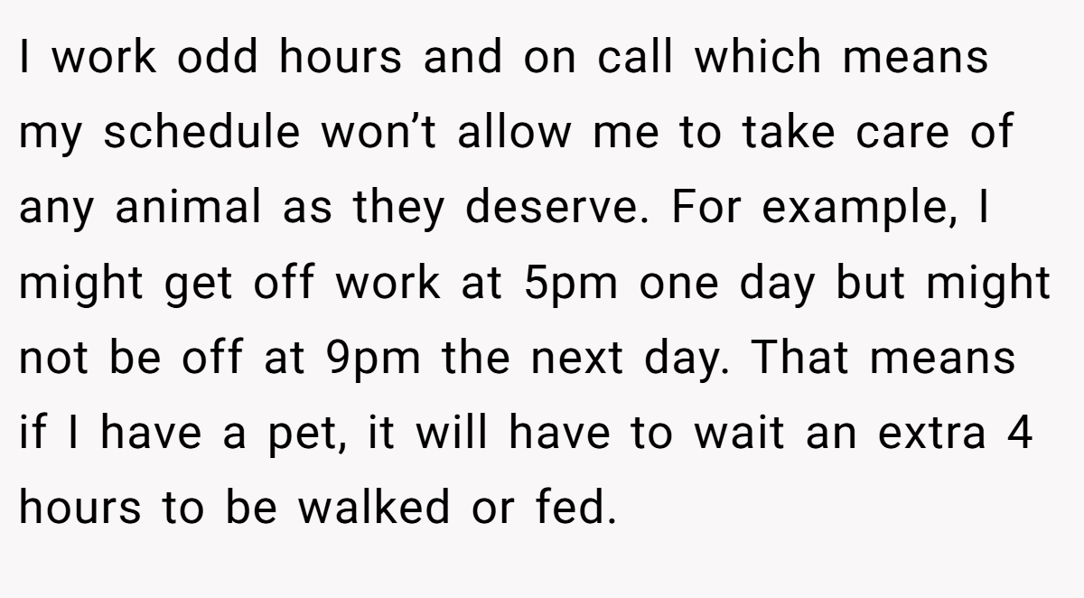 I work odd hours and on call which means my schedule won’t allow me to take care of any animal as they deserve. For example, I might get off work at 5pm one day but might not be off at 9pm the next day. That means if I have a pet, it will have to wait an extra 4 hours to be walked or fed.