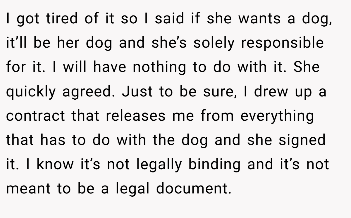 I got tired of it so I said if she wants a dog, it’ll be her dog and she’s solely responsible for it. I will have nothing to do with it. She quickly agreed. Just to be sure, I drew up a contract that releases me from everything that has to do with the dog and she signed it. I know it’s not legally binding and it’s not meant to be a legal document.