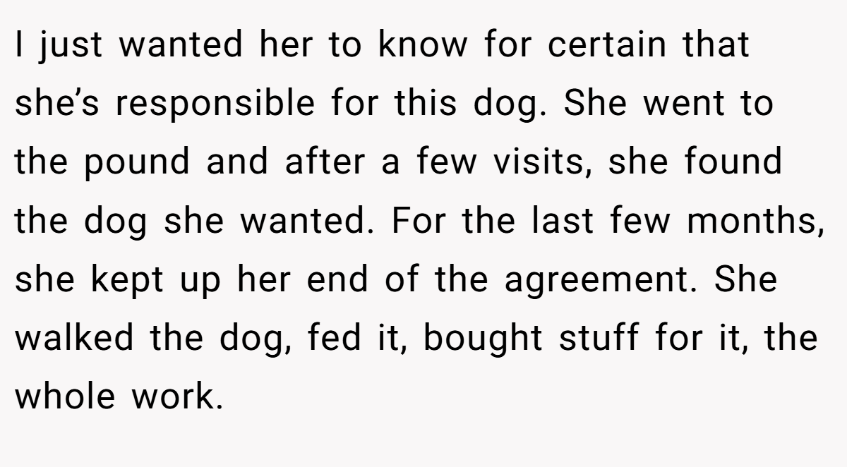 I just wanted her to know for certain that she’s responsible for this dog. She went to the pound and after a few visits, she found the dog she wanted. For the last few months, she kept up her end of the agreement. She walked the dog, fed it, bought stuff for it, the whole work.