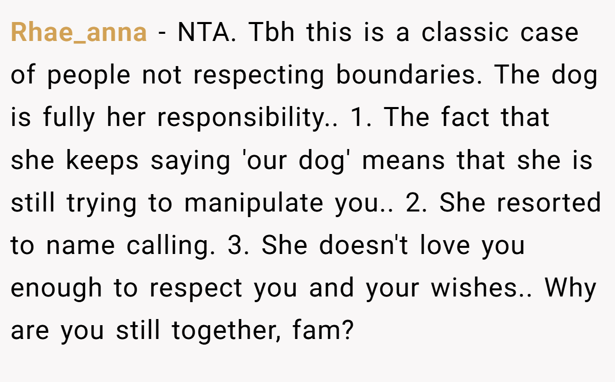 Rhae_anna − NTA. Tbh this is a classic case of people not respecting boundaries. The dog is fully her responsibility.. 1. The fact that she keeps saying 'our dog' means that she is still trying to manipulate you.. 2. She resorted to name calling. 3. She doesn't love you enough to respect you and your wishes.. Why are you still together, fam?