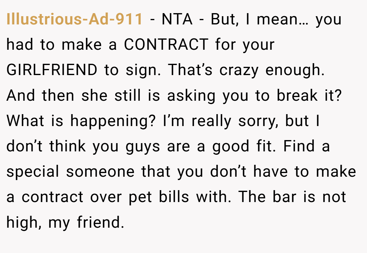 Illustrious-Ad-911 − NTA - But, I mean… you had to make a CONTRACT for your GIRLFRIEND to sign. That’s crazy enough. And then she still is asking you to break it? What is happening? I’m really sorry, but I don’t think you guys are a good fit. Find a special someone that you don’t have to make a contract over pet bills with. The bar is not high, my friend.