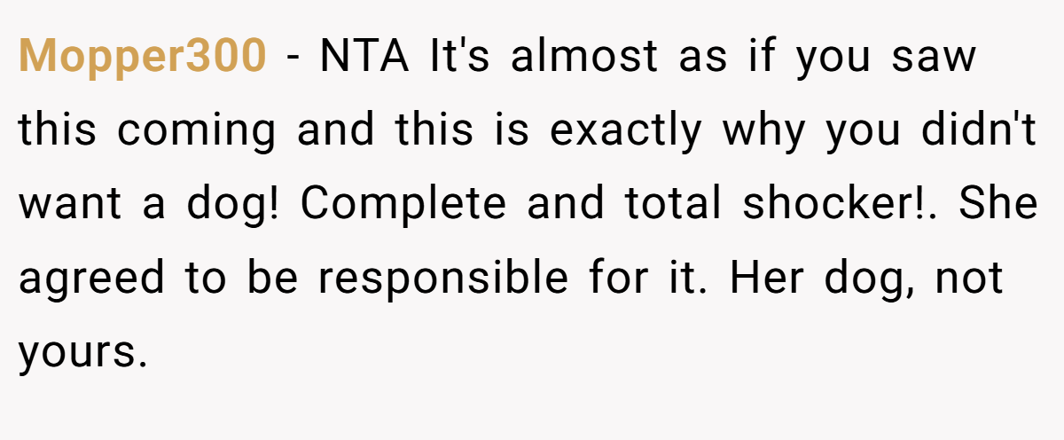 Mopper300 − NTA It's almost as if you saw this coming and this is exactly why you didn't want a dog! Complete and total shocker!. She agreed to be responsible for it. Her dog, not yours.