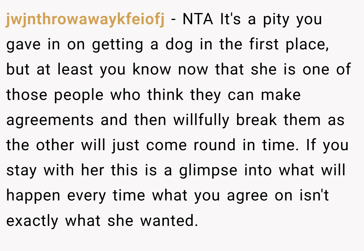 jwjnthrowawaykfeiofj − NTA It's a pity you gave in on getting a dog in the first place, but at least you know now that she is one of those people who think they can make agreements and then willfully break them as the other will just come round in time. If you stay with her this is a glimpse into what will happen every time what you agree on isn't exactly what she wanted.