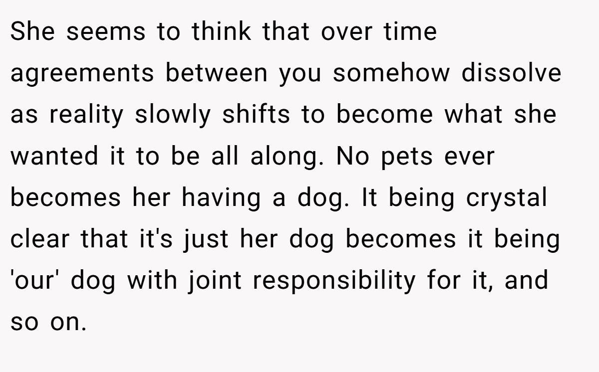 She seems to think that over time agreements between you somehow dissolve as reality slowly shifts to become what she wanted it to be all along. No pets ever becomes her having a dog. It being crystal clear that it's just her dog becomes it being 'our' dog with joint responsibility for it, and so on.