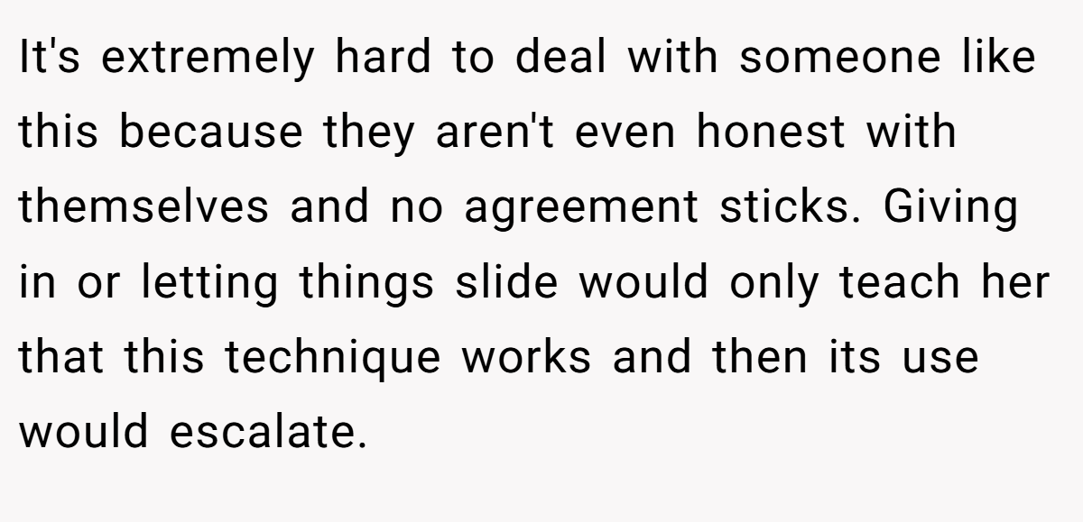 It's extremely hard to deal with someone like this because they aren't even honest with themselves and no agreement sticks. Giving in or letting things slide would only teach her that this technique works and then its use would escalate.