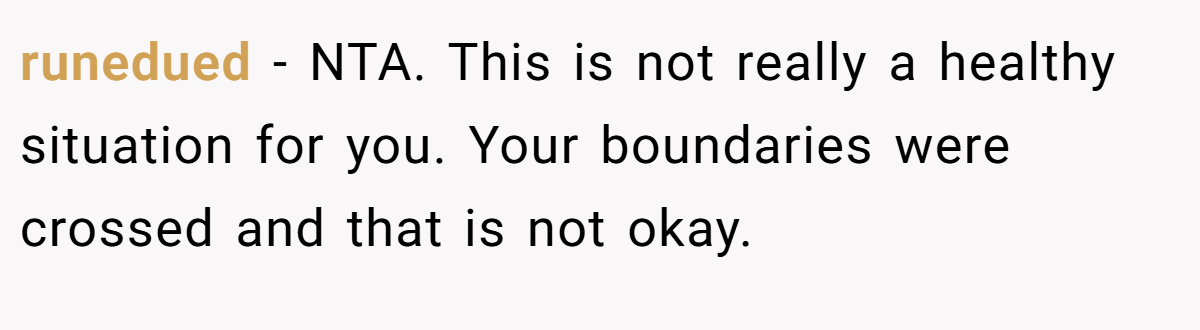 runedued − NTA. This is not really a healthy situation for you. Your boundaries were crossed and that is not okay.