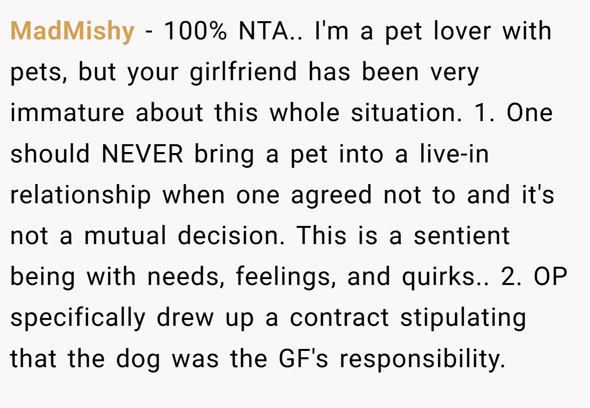MadMishy − 100% NTA.. I'm a pet lover with pets, but your girlfriend has been very immature about this whole situation. 1. One should NEVER bring a pet into a live-in relationship when one agreed not to and it's not a mutual decision. This is a sentient being with needs, feelings, and quirks.. 2. OP specifically drew up a contract stipulating that the dog was the GF's responsibility.