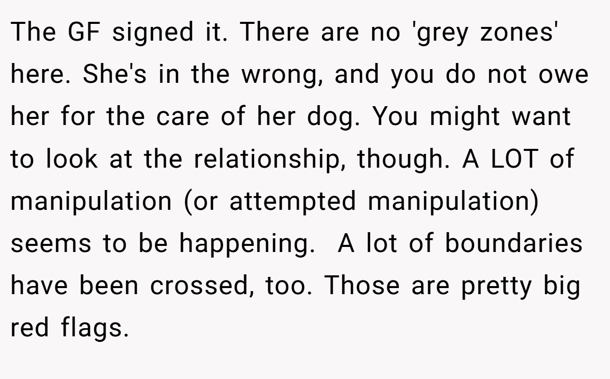 The GF signed it. There are no 'grey zones' here. She's in the wrong, and you do not owe her for the care of her dog. You might want to look at the relationship, though. A LOT of manipulation (or attempted manipulation) seems to be happening.  A lot of boundaries have been crossed, too. Those are pretty big red flags.