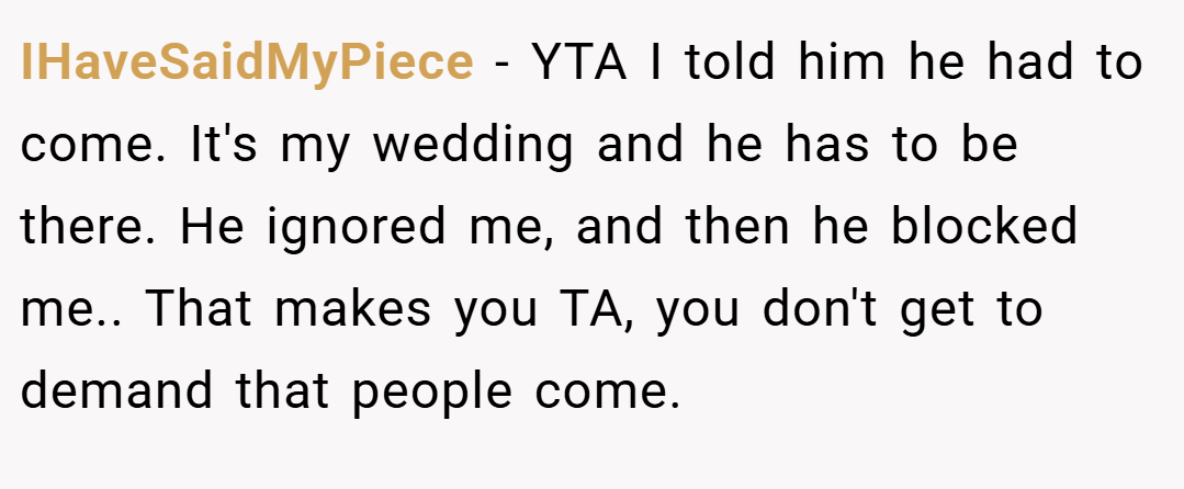 IHaveSaidMyPiece − YTA I told him he had to come. It's my wedding and he has to be there. He ignored me, and then he blocked me.. That makes you TA, you don't get to demand that people come.