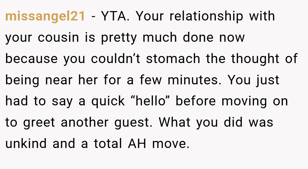 missangel21 − YTA. Your relationship with your cousin is pretty much done now because you couldn’t stomach the thought of being near her for a few minutes. You just had to say a quick “hello” before moving on to greet another guest. What you did was unkind and a total AH move.