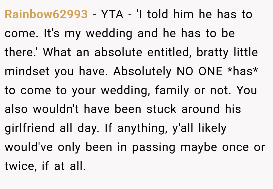 Rainbow62993 − YTA - 'I told him he has to come. It's my wedding and he has to be there.' What an absolute entitled, bratty little mindset you have. Absolutely NO ONE *has* to come to your wedding, family or not. You also wouldn't have been stuck around his girlfriend all day. If anything, y'all likely would've only been in passing maybe once or twice, if at all.