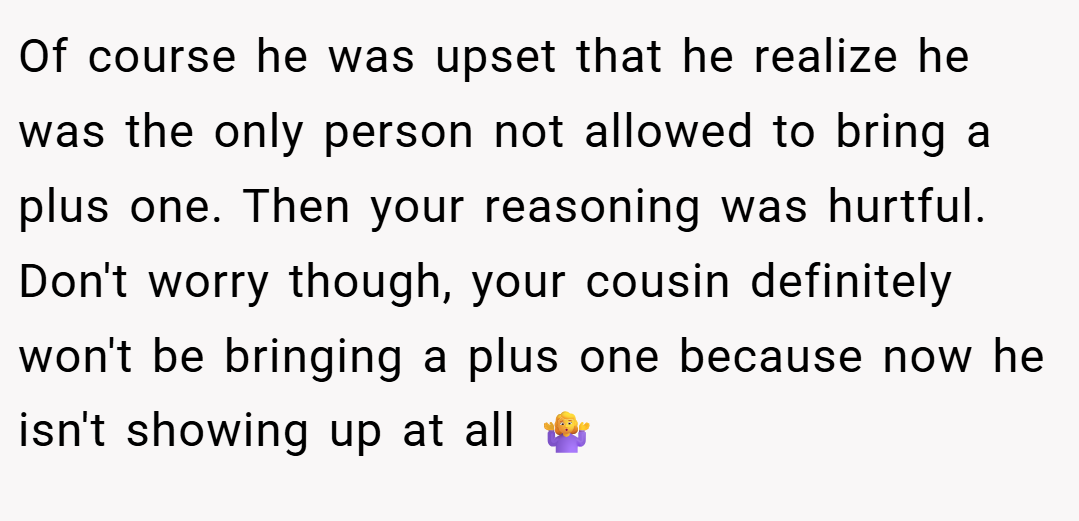 Of course he was upset that he realize he was the only person not allowed to bring a plus one. Then your reasoning was hurtful. Don't worry though, your cousin definitely won't be bringing a plus one because now he isn't showing up at all 🤷‍♀️