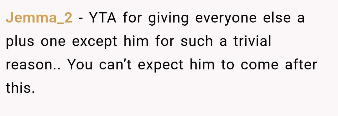 Jemma_2 − YTA for giving everyone else a plus one except him for such a trivial reason.. You can’t expect him to come after this.